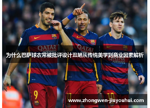 为什么巴萨球衣常被批评设计丑陋从传统美学到商业因素解析 为什么巴萨球衣常被批评设计丑陋从传统美学到商业因素解析