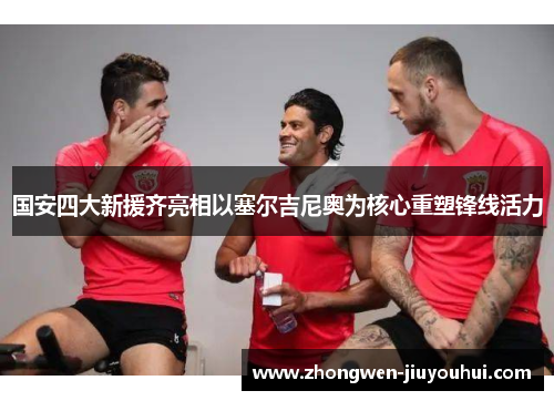 国安四大新援齐亮相以塞尔吉尼奥为核心重塑锋线活力 国安四大新援齐亮相以塞尔吉尼奥为核心重塑锋线活力