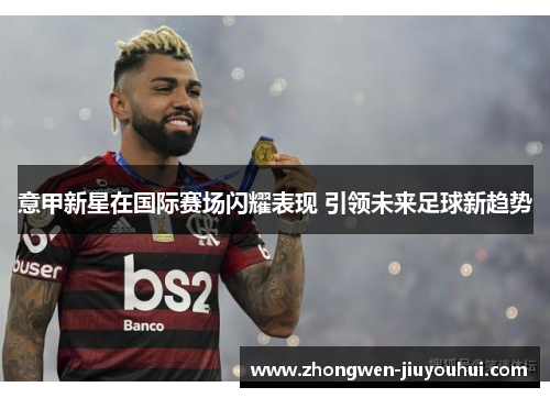 意甲新星在国际赛场闪耀表现 引领未来足球新趋势