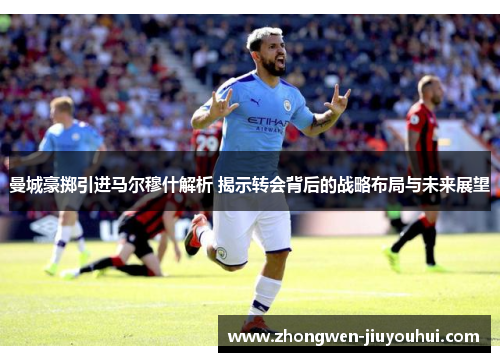 曼城豪掷引进马尔穆什解析 揭示转会背后的战略布局与未来展望 曼城豪掷引进马尔穆什解析 揭示转会背后的战略布局与未来展望