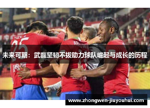 未来可期:武磊坚韧不拔助力球队崛起与成长的历程 未来可期:武磊坚韧不拔助力球队崛起与成长的历程
