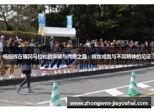 杨绍辉在福冈马拉松的突破与传奇之路:辉煌成就与不屈精神的见证 杨绍辉在福冈马拉松的突破与传奇之路:辉煌成就与不屈精神的见证