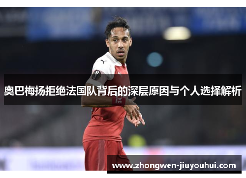 奥巴梅扬拒绝法国队背后的深层原因与个人选择解析 奥巴梅扬拒绝法国队背后的深层原因与个人选择解析