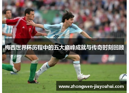 梅西世界杯历程中的五大巅峰成就与传奇时刻回顾