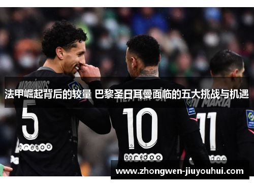 法甲崛起背后的较量 巴黎圣日耳曼面临的五大挑战与机遇 法甲崛起背后的较量 巴黎圣日耳曼面临的五大挑战与机遇