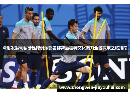 深度发掘葡萄牙足球俱乐部名称背后独特文化魅力全景探索之旅指南