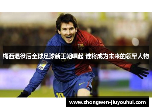 梅西退役后全球足球新王朝崛起 谁将成为未来的领军人物