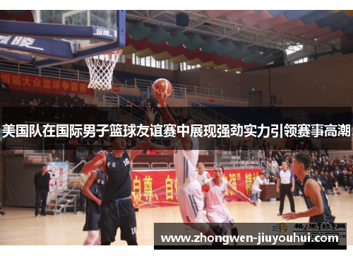 美国队在国际男子篮球友谊赛中展现强劲实力引领赛事高潮